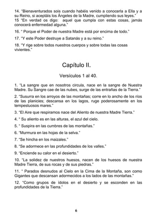 14. “Bienaventurados sois cuando habéis venido a conocerla a Ella y a
su Reino, si aceptáis los Ángeles de la Madre, cumpliendo sus leyes.”
15 “En verdad os digo: aquel que cumpla con estas cosas, jamás
conocerá enfermedad alguna.”
16. “ Porque el Poder de nuestra Madre está por encima de todo.”
17. “Y este Poder destruye a Satanás y a su reino.”
18. “Y rige sobre todos nuestros cuerpos y sobre todas las cosas
vivientes.”
Capítulo II.
Versículos 1 al 40.
1. “La sangre que en nosotros circula, nace en la sangre de Nuestra
Madre. Su Sangre cae de las nubes, surge de las entrañas de la Tierra.”
2. “Susurra en los arroyos de las montañas; corre en lo ancho de los ríos
de las planicies; descansa en los lagos, ruge poderosamente en los
tempestuosos mares.”
3. “El Aire que respiramos nace del Aliento de nuestra Madre Tierra.”
4. “ Su aliento es en las alturas, el azul del cielo.
5. “ Suspira en las cumbres de las montañas.”
6. “Murmura en las hojas de la selva.”
7. “Se hincha en los maizales.”
8. “Se adormece en las profundidades de los valles.”
9. “Enciende su calor en el desierto.”
10. “La solidez de nuestros huesos, nacen de los huesos de nuestra
Madre Tierra, de sus rocas y de sus piedras.”
11. “ Parados desnudos al Cielo en la Cima de la Montaña, son como
Gigantes que descansan adormecidos a los lados de las montañas.”
12. “Como grupos de ídolos en el desierto y se esconden en las
profundidades de la Tierra.”
6
 