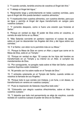 3. “Y cuando comáis, tendréis encima de vosotros al Ángel del Aire.”
4. “Y debajo al Ángel del Agua.”
5. “Respiraréis larga y profundamente en todas vuestras comidas, para
que el Ángel del Aire pueda bendecir vuestros alimentos.”
6. “Y masticaréis bien vuestros alimentos, con vuestros dientes, para que
se ligue y permita al Ángel del Agua transformarlo en sangre para
vuestros cuerpos.”
7. “Y comeréis despacio, como si fuera una oración que hicierais al
Señor.”
8. “Porque en verdad os digo: El poder de Dios entra en vosotros, si
coméis de esta forma en su Mesa.”
9. “Más Satanás convierte en pantano vaporoso el cuerpo de aquel,
sobre el cual no desciendan los Ángeles del Aire y del Agua sobre sus
comidas.”
10. Y el Señor, con dolor no lo permitirá más en su Mesa.”
11. “Porque la Mesa de Dios en como un Altar y aquel que come en la
Mesa de Dios, está en un Templo.”
12. “Porque en verdad os digo: “El cuerpo de los hijos del hombre es
transformado en un Templo y su interior es un Altar, si cumplen los
mandamientos de Dios.
13. “Por consiguiente, no pongáis nada sobre el Altar del Señor, cuando
vuestros Espíritus están molestos.”
14. “Ni penséis con Ira sobre nadie en el Templo de Dios.”
15. Y entraréis solamente en el Templo del Señor, cuando sintáis en
vosotros la llamada de sus Ángeles.”
16. “Porque todo lo que comáis con tristeza, o en furia, o sin deseo, se
transformaría en veneno en vuestros cuerpos,”
17. “Pues la respiración de Satanás impurifica todo esto.”
18. “Colocaréis con alegría vuestros ofrecimientos, sobre el Altar de
vuestros cuerpos.”
19. “Y dejaréis que todo mal pensamiento se aleje de vosotros, cuando
recibáis en vuestros cuerpos el poder de Dios en Su Mesa.”
60
 