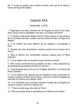 20. “Y nunca os sentéis ante la Mesa de Dios, ante que Él os llame a
travez del Ángel del apetito.”
Capítulo XXX
Versículos 1 al 32.
1. “Regocijaos, por tanto, siempre con los Ángeles de Dios en Su Mesa
Real, porque esto es agradable a los ojos y al corazón del Señor”
2. “Y vuestras vidas serán largas sobre la Tierra, porque el más precioso
de los sirvientes de Dios, vendrá a serviros todos los días, el Ángel de la
Alegría.”
3. “Y no olvidéis que cada Séptimo día es Sagrado y Consagrado a
Dios.”
4. “Durante seis días alimentaréis vuestros cuerpos con los dones de la
Tierra.”
5. “Más el séptimo día, santificaréis vuestros cuerpos para el Padre
Celestial.”
6. “Y en el séptimo día no comeréis ningún alimento terrenal.”
7. “Más viviréis solamente de las palabras de Dios.” (Más solamente os
alimentaréis de las palabras de Dios en ese día.)
8. “Y permanecéis todo el día con los Ángeles del Señor, en el Reino del
Padre Celestial.”
9. “Y en el séptimo día, dejaréis que los Ángeles de Dios, construyan en
vuestros cuerpos, el Reino de los Cielos, así como vosotros trabajáis por
seis días en el Reino de la Madre Tierra.”
10. “Y no permitáis que el alimento estorbe el trabajo de los Ángeles en
vuestros cuerpos, durante el séptimo día.”
11. “Y Dios os dará larga vida sobre la Tierra.”
12. “Para que podáis tener la vida Eterna en el Reino de los Cielos.”
61
 