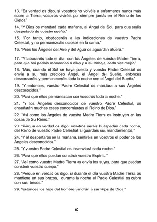 13. “En verdad os digo, si vosotros no volvéis a enfermaros nunca más
sobre la Tierra, vosotros viviréis por siempre jamás en el Reino de los
Cielos.”
14. “Y Dios os mandará cada mañana, al Ángel del Sol, para que seáis
despertado de vuestro sueño.”
15. “Por tanto, obedeceréis a las indicaciones de vuestro Padre
Celestial, y no permanezcáis ociosos en la cama.”
16. “Pues los Ángeles del Aire y del Agua os aguardan afuera.”
17. “Y laboraréis todo el día, con los Ángeles de vuestra Madre Tierra,
para que así podáis conocerlos a ellos y a su trabajo, cada vez mejor.”
18. “Más, cuando el Sol se haya puesto y vuestro Padre Celestial os
envíe a su más precioso Ángel, el Ángel del Sueño, entonces
descansaréis y permaneceréis toda la noche con el Ángel del Sueño.”
19. “Y entonces, vuestro Padre Celestial os mandara a sus Ángeles
desconocidos.”
20. “Para que ellos permanezcan con vosotros toda la noche.”
21. “Y los Ángeles desconocidos de vuestro Padre Celestial, os
enseñarán muchas cosas concernientes al Reino de Dios.”
22. “Así como los Ángeles de vuestra Madre Tierra os instruyen en las
cosas de Su Reino.”
23. “Porque en verdad os digo: vosotros seréis huéspedes cada noche,
del Reino de vuestro Padre Celestial, si guardáis sus mandamientos.”
24. “Y al despertaros en la mañana, sentiréis en vosotros el poder de los
Ángeles desconocidos.”
25. “Y vuestro Padre Celestial os los enviará cada noche.”
26. “Para que ellos puedan construir vuestro Espíritu.”
27. “Así como vuestra Madre Tierra os envía los suyos, para que puedan
construir vuestro cuerpo.”
28. “Porque en verdad os digo, si durante el día vuestra Madre Tierra os
mantiene en sus brazos, durante la noche el Padre Celestial os cubre
con sus besos.”
29. “Entonces los hijos del hombre vendrán a ser Hijos de Dios.”
62
 