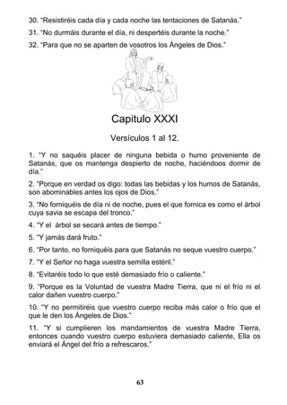 30. “Resistiréis cada día y cada noche las tentaciones de Satanás.”
31. “No durmáis durante el día, ni despertéis durante la noche.”
32. “Para que no se aparten de vosotros los Ángeles de Dios.”
Capitulo XXXI
Versículos 1 al 12.
1. “Y no saquéis placer de ninguna bebida o humo proveniente de
Satanás, que os mantenga despierto de noche, haciéndoos dormir de
día.”
2. “Porque en verdad os digo: todas las bebidas y los humos de Satanás,
son abominables antes los ojos de Dios.”
3. “No forniquéis de día ni de noche, pues el que fornica es como el árbol
cuya savia se escapa del tronco.”
4. “Y el árbol se secará antes de tiempo.”
5. “Y jamás dará fruto.”
6. “Por tanto, no forniquéis para que Satanás no seque vuestro cuerpo.”
7. “Y el Señor no haga vuestra semilla estéril.”
8. “Evitaréis todo lo que esté demasiado frío o caliente.”
9. “Porque es la Voluntad de vuestra Madre Tierra, que ni el frío ni el
calor dañen vuestro cuerpo.”
10. “Y no permitiréis que vuestro cuerpo reciba más calor o frío que el
que le den los Ángeles de Dios.”
11. “Y si cumplieren los mandamientos de vuestra Madre Tierra,
entonces cuando vuestro cuerpo estuviera demasiado caliente, Ella os
enviará el Ángel del frío a refrescaros.”
63
 