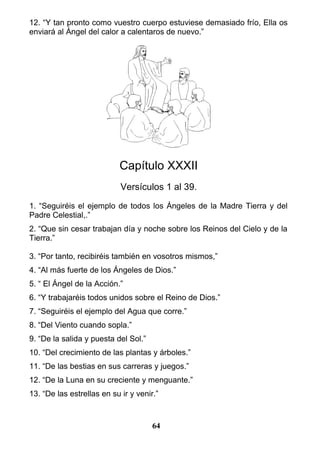 12. “Y tan pronto como vuestro cuerpo estuviese demasiado frío, Ella os
enviará al Ángel del calor a calentaros de nuevo.”
Capítulo XXXII
Versículos 1 al 39.
1. “Seguiréis el ejemplo de todos los Ángeles de la Madre Tierra y del
Padre Celestial,.”
2. “Que sin cesar trabajan día y noche sobre los Reinos del Cielo y de la
Tierra.”
3. “Por tanto, recibiréis también en vosotros mismos,”
4. “Al más fuerte de los Ángeles de Dios.”
5. “ El Ángel de la Acción.”
6. “Y trabajaréis todos unidos sobre el Reino de Dios.”
7. “Seguiréis el ejemplo del Agua que corre.”
8. “Del Viento cuando sopla.”
9. “De la salida y puesta del Sol.”
10. “Del crecimiento de las plantas y árboles.”
11. “De las bestias en sus carreras y juegos.”
12. “De la Luna en su creciente y menguante.”
13. “De las estrellas en su ir y venir.”
64
 