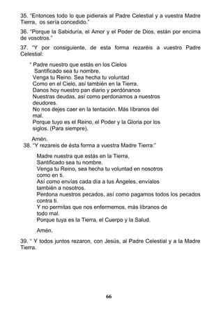35. “Entonces todo lo que pidierais al Padre Celestial y a vuestra Madre
Tierra, os sería concedido.”
36. “Porque la Sabiduría, el Amor y el Poder de Dios, están por encima
de vosotros.”
37. “Y por consiguiente, de esta forma rezaréis a vuestro Padre
Celestial:
“ Padre nuestro que estás en los Cielos
Santificado sea tu nombre.
Venga tu Reino. Sea hecha tu voluntad
Como en el Cielo, así también en la Tierra.
Danos hoy nuestro pan diario y perdónanos
Nuestras deudas, así como perdonamos a nuestros
deudores.
No nos dejes caer en la tentación. Más líbranos del
mal.
Porque tuyo es el Reino, el Poder y la Gloria por los
siglos. (Para siempre).
Amén.
38. “Y rezareis de ésta forma a vuestra Madre Tierra:”
Madre nuestra que estás en la Tierra,
Santificado sea tu nombre.
Venga tu Reino, sea hecha tu voluntad en nosotros
como en ti.
Así como envías cada día a tus Ángeles, envíalos
también a nosotros.
Perdona nuestros pecados, así como pagamos todos los pecados
contra ti.
Y no permitas que nos enfermemos, más líbranos de
todo mal.
Porque tuya es la Tierra, el Cuerpo y la Salud.
Amén.
39. “ Y todos juntos rezaron, con Jesús, al Padre Celestial y a la Madre
Tierra.
66
 