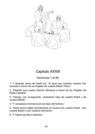 Capítulo XXXIII
Versículos 1 al 28.
1. Y después Jesús les habló así: “Al igual que vuestros cuerpos han
renacido a travez de los Ángeles de vuestra Madre Tierra.”
2. “Dejaréis que vuestro Espíritu Renazca a travez de los Ángeles del
Padre Celestial.”
3. “Haceos, por consiguiente, verdaderos hijos de vuestro Padre y de
vuestra Madre.”
4. “Y verdaderos hermanos de los hijos del hombre.”
5. “Hasta ahora habéis permanecido en Guerra con vuestro Padre , con
vuestra Madre y con vuestros hermanos.”
6. “Y habéis servido a Satanás.”
67
 
