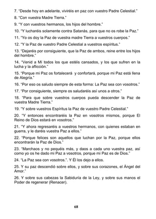7. “Desde hoy en adelante, viviréis en paz con vuestro Padre Celestial.”
8. “Con vuestra Madre Tierra.”
9. “Y con vuestros hermanos, los hijos del hombre.”
10. “Y lucharéis solamente contra Satanás, para que no os robe la Paz.”
11. “Yo os doy la Paz de vuestra madre Tierra a vuestros cuerpos.”
12. “Y la Paz de vuestro Padre Celestial a vuestros espíritus.”
13. “Dejaréis por consiguiente, que la Paz de ambos, reine entre los hijos
del hombre.”
14. “Venid a Mí todos los que estéis cansados, y los que sufren en la
lucha y la aflicción.”
15. “Porque mi Paz os fortalecerá y confortará, porque mi Paz está llena
de Alegría.”
16. “Por eso os saludo siempre de esta forma: La Paz sea con vosotros.”
17. “Por consiguiente, siempre os saludaréis así unos a otros.”
18. “Para que sobre vuestros cuerpos pueda descender la Paz de
vuestra Madre Tierra.”
19. “Y sobre vuestros Espíritus la Paz de vuestro Padre Celestial.”
20. “Y entonces encontraréis la Paz en vosotros mismos, porque El
Reino de Dios estará en vosotros.”
21. “Y ahora regresaréis a vuestros hermanos, con quienes estaban en
guerra, y le daréis vuestra Paz a ellos.”
22. “Porque felices son aquellos que luchan por la Paz, porque ellos
encontrarán la Paz de Dios.”
23. “Marchaos y no pequéis más, y daos a cada uno vuestra paz, así
como yo os he dado mi Paz a vosotros, porque mi Paz es de Dios.”
24. “La Paz sea con vosotros.”. Y Él los dejo a ellos.
25. Y su paz descendió sobre ellos, y sobre sus corazones, el Ángel del
Amor.”
26. Y sobre sus cabezas la Sabiduría de la Ley, y sobre sus manos el
Poder de regenerar (Renacer).
68
 