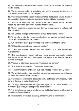 13. “La delicadeza de nuestras carnes, nace de las carnes de nuestra
Madre Tierra.”
14. “Cuyas carnes ceden al amarillo y rojo en los frutos de los árboles, y
nos nutren en el surco de los campos.”
15. “Nuestras entrañas nacen de las entrañas de Nuestra Madre Tierra y
se esconden de nuestros ojos, como el invisible abismo terrestre.”
16. “La luz de nuestros ojos, el escuchar de nuestros oídos, ambos
nacen del colorido y sonido de nuestra Madre Tierra.”
17. “Quien nos incluye como las olas del mar al pez, como el refugio del
Aire al pájaro.”
18. “En Verdad os digo: el hombre es el hijo de la Madre Tierra.”
19. “Y de ella el hijo del hombre recibe todo su cuerpo, como el cuerpo
del recién nacido del vientre materno.”
20. “En verdad os digo, que vosotros sois uno con la Madre Tierra.”
21. “ Ella está en vosotros y vosotros en ella.”
22. “ En ella habéis nacido, en ella viviréis y a ella retornaréis
nuevamente.”
23. “Por consiguiente, conservad sus Leyes, puesto que nadie podría
vivir tanto, ni ser tan feliz, sino aquel que honra a su Madre Tierra y
cumple sus leyes.”
24. “Porque tu aliento es su aliento. Tu sangre su sangre.”
25. “Tus huesos sus huesos. Tus carnes sus carnes.”
26. “Tus entrañas sus entrañas. Tus ojos y oídos son sus ojos y oídos.”
27. “En verdad os digo, que podríais descuidar en guardar tan solo uno
de todos los miembros de tu cuerpo.”
28. “Podrías ser totalmente destruido en tu lastimosa enfermedad, y allí
sería el llanto y el crujir de dientes.”
29. “Os digo, que mientras no sigáis las leyes de La Divina Madre, por
muy hábil que seáis, no escaparíais de la muerte.”
30. “ Y aquel que se una a las Leyes de la Divina Madre, a él se unirá
también su Divina Madre.”
31. “ Ella curaría todas sus plagas y jamás volvería a enfermarse.”
7
 
