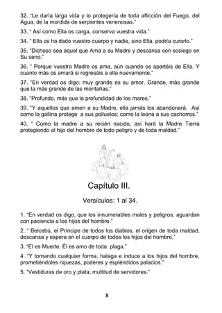 32. “Le daría larga vida y lo protegería de toda aflicción del Fuego, del
Agua, de la mordida de serpientes venenosas.”
33. “ Así como Ella os carga, conserva vuestra vida.”
34. “ Ella os ha dado vuestro cuerpo y nadie, sino Ella, podría curarlo.”
35. “Dichoso sea aquel que Ama a su Madre y descansa con sosiego en
Su seno.”
36. “ Porque vuestra Madre os ama, aún cuando os apartéis de Ella. Y
cuanto más os amará si regresáis a ella nuevamente.”
37. “En verdad os digo: muy grande es su amor. Grande, más grande
que la más grande de las montañas.”
38. “Profundo, más que la profundidad de los mares.”
39. “Y aquellos que amen a su Madre, ella jamás los abandonará. Así
como la gallina protege a sus polluelos; como la leona a sus cachorros.”
40. “ Como la madre a su recién nacido, así hará la Madre Tierra
protegiendo al hijo del hombre de todo peligro y de toda maldad.”
Capítulo III.
Versículos: 1 al 34.
1. “En verdad os digo, que los innumerables males y peligros, aguardan
con paciencia a los hijos del hombre.”
2. “ Belcebú, el Príncipe de todos los diablos, el origen de toda maldad,
descansa y espera en el cuerpo de todos los hijos del hombre.”
3. “El es Muerte. Él es amo de toda plaga.”
4. “Y tomando cualquier forma, halaga e induce a los hijos del hombre,
prometiéndoles riquezas, poderes y espléndidos palacios.”
5. “Vestiduras de oro y plata; multitud de servidores.”
8
 