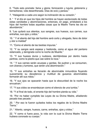 6. “Todo esto promete: fama y gloria; fornicación y lujuria; glotonería y
borracheras; vida desenfrenada. Días de ocio y pereza.”
7. “Halagando a cada uno según la inclinación de su corazón.”
8. “ Y el día en que los hijos del hombre se hayan esclavizado de todas
estas vanidades y abominaciones, entonces, en pago, arrebatará a los
hijos del hombre todas aquellas cosas que la Madre Tierra les dio en
abundancia.”
9. “Les quitará sus alientos, sus sangres, sus huesos, sus carnes, sus
entrañas, sus ojos y oídos.”
10. “ Y el aliento del hijo del hombre será corto y ahogado, lleno de dolor
y olor a maldad”
11. “Como el aliento de las bestias impuras.”
12. “Y su sangre será espesa y hedionda, como el agua del pantano
estancado, y denigrada como la noche de Muerte.”
13. “Y sus huesos duros y nudosos, derritiéndose por dentro hasta
partirse, como la piedra que cae sobre la roca.”
14. “ Y sus carnes serán acuosas y gordas. Se pudren y se consumen,
con úlceras y tumores, que serán una abominación.”
15. “Y sus entrañas se llenarán de abominable inmundicia fluyendo
suavemente su decadencia y multitud de gusanos abominables
formarán allí sus nidos.”
16. “Y sus ojos se opacarán hasta que la obscuridad de la noche los
envuelvan.”
17. “Y sus oídos se ensordezcan como el silencio de una tumba.”
18. “Y al final de todo, el errante hijo del hombre pierda su vida.”
19. “Por no haber cumplido las Leyes de su Divina Madre, añadiendo
pecado tras pecado.”
20. “ Por eso le fueron quitados todos los regalos de la Divina Madre
Tierra.”
21. “ Aliento, sangre, huesos, carne, entrañas, ojos y oídos.”
22. “Y como si fuera poco, la vida con la cual la Divina Madre Tierra
hubiera coronado su cuerpo.”
9
 