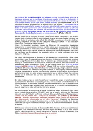 ya inminente. No os dejéis engañar por ninguno, porque no puede llegar antes de la
apostasía; antes de que se manifieste el hombre de pecado, el hijo de la destrucción, el
opositor que se ensalza sobre cualquier cosa considerada divina u objeto de reverencia, y
que tomando asiento en un lugar divino, ostenta divinidad”. (2Tesalonicenses 2:1..4) Y
también el proceder aconsejado por el apóstol Pedro, que advierte: “…considerad que la
paciencia de nuestro Señor es para la salvación, cómo también nuestro querido hermano
Pablo os lo escribe, exponiendo estas cosas en todas sus cartas de acuerdo a la sabiduría
que le ha sido concedida. No obstante, hay en ellas algunas cosas que son difíciles de
entender, y cuyo significado tuercen los ignorantes y los inmaduros, cómo también
hacen con las demás Escrituras, para su propia destrucción”. (2Pedro 3:15..16)
Es bien sabido que el evangelio de Mateo fue escrito en hebreo y en griego, y que el texto
hebreo siguió circulando entre los judío-cristianos. Una de las copias de este evangelio fue
hallada dentro de un tratado judío sefardí del siglo XIV, conocido con el nombre de Even
Bohan y completado alrededor del año 1385 por el médico judío Shem Tov Ben Isaac Ben
Shaprut, en Tarazona de Aragón (España).
Shem Tov compiló el evangelio hebreo de Mateo en 18 manuscritos, basándose
seguramente en las copias de anteriores copistas judíos, pues aunque hasta la década de
los 80 generalmente se creía que su versión procedía de textos griegos o latinos, un estudio
lingüístico realizado por George Howard de la Universidad Mercer en Georgia (USA), puso
de manifiesto que la redacción del evangelio hebreo no podía explicarse cómo una
traducción del griego.
De hecho, frecuentemente se emplean en sus expresiones ‘paronomasias’, unas frases
construidas a base de palabras que derivan de raíces fonéticamente semejantes, pero que
tienen un significados diversos. Esta clase de redacción que esta destinada a embellecer el
texto y es característica en la narración de las Escrituras hebreas, es la de la versión del
evangelio de Mateo compilado por Shem Tov. Así, cuando Jesús dice: "Si tu ojo te hace
tropezar (tajshilja) échalo de ti (tashlijeha)”, (Mateo 18:9) se emplean dos palabras de
significado diferente aunque de una lectura muy similar, cosa que no procedería si el texto
fuese simplemente una traducción del griego. Además, la versión griega de Mateo parece
difícil de comprender en algunos de sus puntos, mientras el texto hebreo se comprende
perfectamente; y por otro lado, tampoco parece lógico que un rabino del siglo XIV mostrase
interés en la traducción de un texto condenado por los suyos, y que además lo
embelleciese.
De todos modos, aunque el relato hebreo fuese traducción del griego, el texto traducido es
sustancialmente diferente al conocido hoy en día, y por causa de la turbulenta historia de la
cristiandad tras la muerte de los apóstoles, resulta coherente deducir que la compilación de
Shem Tov difiere del texto actual en algún punto, porque no incluye las interpolaciones que
durante los primeros siglos sufrieron las Escrituras griegas.
La versión hebrea, lo mismo que la griega, procede de Mateo, aún siendo hasta cierto
punto, independiente.Jerónimo (331-420), autor de la versión latina de las Escrituras
conocida cómo ‘La Vulgata’, confirma la existencia del evangelio hebreo de Mateo y declara:
"Mateo, que es también Leví... compuso un evangelio... en el idioma y caracteres
hebreos... Además, el mismo está preservado hasta este día en Cesarea, en la biblioteca
tan diligentemente coleccionada por el mártir Pamphilus". (Catálogo de Escritores
Eclesiásticos) Y este evangelio hebreo confirma un hecho ahora reconocido: el de que los
versículos que hoy en día leemos al final del capítulo 28, no son realmente cómo los redactó
el apóstol.
El historiador cristiano Eusebio de Cesarea (263-339), heredero de la extensa biblioteca
Pamphilus, que conservaba una copia del texto original de Mateo, si no el texto original
mismo, confirma también en capítulo 24 del tercer libro de su Historia Eclesiástica, que
Mateo "escribió en hebreo el Evangelio que lleva su nombre".

2

 