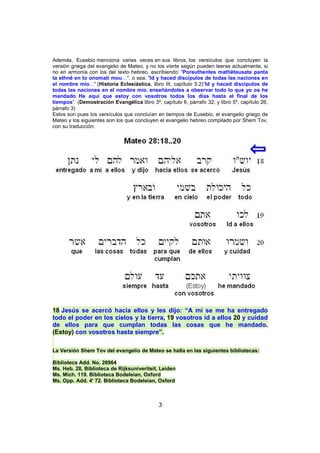 Además, Eusebio menciona varias veces en sus libros, los versículos que concluyen la
versión griega del evangelio de Mateo, y no los vierte según pueden leerse actualmente, si
no en armonía con los del texto hebreo, escribiendo: "Poreuthentes mathêteusate panta
ta ethnê en to onomati mou…", o sea: "Id y haced discípulos de todas las naciones en
el nombre mío..." (Historia Eclesiástica, libro III, capítulo 5:2)“Id y haced discípulos de
todas las naciones en el nombre mío, enseñándoles a observar todo lo que yo os he
mandado. He aquí que estoy con vosotros todos los días hasta el final de los
tiempos”. (Demostración Evangélica libro 3º, capítulo 6, párrafo 32; y libro 5º, capítulo 26,
párrafo 3)
Estos son pues los versículos que concluían en tiempos de Eusebio, el evangelio griego de
Mateo y los siguientes son los que concluyen el evangelio hebreo compilado por Shem Tov,
con su traducción:

18 Jesús se acercó hacia ellos y les dijo: “A mí se me ha entregado
todo el poder en los cielos y la tierra, 19 vosotros id a ellos 20 y cuidad
de ellos para que cumplan todas las cosas que he mandado.
(Estoy) con vosotros hasta siempre”.
La Versión Shem Tov del evangelio de Mateo se halla en las siguientes bibliotecas:
Biblioteca Add. No. 26964
Ms. Heb. 28, Biblioteca de Rijksuniveriteit, Leiden
Ms. Mich. 119. Biblioteca Bodeleian, Oxford
Ms. Opp. Add. 4' 72. Biblioteca Bodeleian, Oxford

3

 
