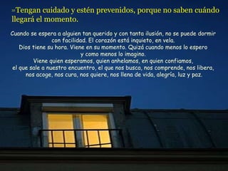 33  Tengan cuidado y estén prevenidos, porque no saben cuándo llegará el momento.   Cuando se espera a alguien tan querido y con tanta ilusión, no se puede dormir  con facilidad. El corazón está inquieto, en vela.  Dios tiene su hora. Viene en su momento. Quizá cuando menos lo espero  y como menos lo imagino.  Viene quien esperamos, quien anhelamos, en quien confiamos,  el que sale a nuestro encuentro, el que nos busca, nos comprende, nos libera,  nos acoge, nos cura, nos quiere, nos llena de vida, alegría, luz y paz. 