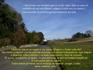 34  Será como un hombre que se va de viaje, deja su casa al cuidado de sus servidores, asigna a cada uno su tarea, y recomienda al portero que permanezca en vela.   Nuestra vida es un regalo y una tarea. ¿Espero a Jesús cada día? Nos invita a esperar con las puertas abiertas, con manos trabajadoras, ojos limpios y abiertos, oídos atentos y corazón expectante y lleno de ternura. El miedo, la angustia, el agobio, la desconfianza, no son actitudes evangélicas  ni adecuadas para la espera. Todos somos porteros con el encargo de esperar, acoger, cuidar,  estar atentos, velar... 