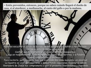 Velar es escuchar el latido de la vida, de las personas que están a nuestro lado,  de los acontecimientos de cada día.  Confiar que en la prueba y en el dolor Dios no desaparece.  Llega en todo momento. Todo momento es bueno para abrirnos a la Palabra  y para comprometer la existencia.  Para recibirlo, para acogerlo, hay que vivir cada día, cada momento, en plenitud. Lo nuestro es vivir con esperanza y despertando esperanza. Esperar la venida liberadora de Jesús nos compromete a vivir el presente liberándonos y liberando. 35  Estén prevenidos, entonces, porque no saben cuándo llegará el dueño de casa, si al atardecer, a medianoche, al canto del gallo o por la mañana.  