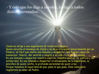 37  Y esto que les digo a ustedes, lo digo a todos:  ¡Estén prevenidos!. Jesús se dirige a sus seguidores de todos los tiempos. Quien escucha el mensaje de Jesús y se deja interpelar sinceramente por su Palabra, es fácil que sienta una llamada a despertar, una fuerza capaz de humanizar, liberar, dar sentido y alegría a su vida y a la de los demás. Es una llamada a despertar nuestro espíritu, nuestro sentido de justicia y de  solidaridad. Es una llamada a despertar el entusiasmo de la esperanza, la sencillez de quien confía, la profunda serenidad de quien cree. Porque tenemos la seguridad de que, pase lo que pase, Dios viene para regalarnos su amor de Padre. 