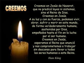 Creemos en Jesús de Nazaret,  que no predicó leyes ni sistemas,  sino el Reino de Dios. Creemos en Jesús. A su luz y con su fuerza, podemos vivir, obrar, sufrir y morir en este mundo, de forma verdaderamente humana, sostenidos por Dios, empeñados hasta el fin en la lucha  por el ser humano. Creemos en Jesús,  esperamos el Reino que anunció y nos comprometemos a trabajar  sin descanso para llevar a todos  los seres humanos a este Reino. Hans Küng CREEMOS 
