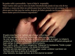 Su padre salió a persuadirlo,  29 pero el hijo le  respondió:  “Hace tantos años que te sirvo sin haber desobedecido jamás ni una sola de tus órdenes, y nunca me diste un cabrito para hacer una fiesta con mis amigos.  30 ¡Y ahora que ese hijo tuyo ha vuelto, después de haber gastado tus bienes con mujeres, haces matar para él el ternero engordado!”  El padre misericordioso también sale a buscar al hijo mayor. Este hijo representa la actitud farisaica que Jesús quería combatir.  Se cree mejor que los demás, no ama, no tiene corazón capaz de acoger. Le indigna la conducta del Padre hacia su hermano, le parece demasiado blando. Él hubiera escogido un buen castigo, lo hubiera desheredado definitivamente.  Pesa, cuenta, mide.... méritos e indulgencias. Trabaja por la recompensa. Tiende a juzgar y a condenar. Pretende marginar a los demás de la salvación.  ¿Qué me sale más espontáneo: ser fiscal, juzgar, acusar, condenar o perdonar con facilidad como hace el padre de la parábola?  ¿Soy tolerante, me alegro del bien, de la felicidad de los demás? 