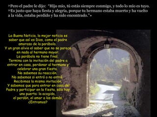 31 Pero el padre le dijo:  “Hijo mío, tú estás siempre conmigo, y todo lo mío es tuyo.  32 Es justo que haya fiesta y alegría, porque tu hermano estaba muerto y ha vuelto a la vida, estaba perdido y ha sido encontrado.”»  La Buena Noticia, la mejor noticia es saber que así es Dios, como el padre amoroso de la parábola.  Y un gran alivio el saber que no se parece en nada al hermano mayor. La parábola no tiene final.  Termina con la invitación del padre a entrar en casa, perdonar al hermano y celebrar una gran fiesta.  No sabemos su reacción.  No sabemos si entró o no entró.  Recibimos la misma invitación.  Y sabemos que para entrar en casa del Padre y participar en la fiesta, sólo hay una puerta: la acogida,  el perdón, el amor a los demás. ¿Entramos? 