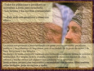 1  Todos los publicanos y pecadores se acercaban a Jesús para escucharlo.   2 Los fariseos y los escribas murmuraban:  —«Éste anda con pecadores y come con ellos.»  La escena nos presenta a Jesús hablando con gente  poco recomendable : pecadores públicos y recaudadores de impuestos, ante el escándalo de la gente de orden y de bien: los fariseos y los letrados.  En tiempo de Jesús, compartir mesa era una forma especialmente íntima de amistad y solidaridad. Por ningún motivo se podía compartir la mesa con alguien de clase inferior y mucho menos con alguien cuya conducta no se aprobara. Jesús se hace cercano a los  indeseables  y escandaliza a los fariseos. Ellos también están invitados. Jesús no excluye a nadie. 