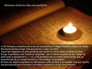 3 Entonces Jesús les dijo esta parábola:  A los fariseos y maestros de la ley les escandaliza el comportamiento atípico de Jesús. Murmuran porque acoge a los pecadores y come con ellos. Jesús les responde con esta parábola que revela el rostro misericordioso de Dios. Dirige la parábola a los “hombres religiosos”, que lo habían acusado de ser “amigo de publicanos y pecadores” (Lc. 7, 34) , a las personas que no tienen misericordia, que se escandalizan de su comportamiento y del mensaje del Evangelio. En boca de Jesús la parábola no sólo anuncia cómo es Dios y su reinado, sino que resulta una provocación para fariseos y letrados a quienes se dirige directamente. 