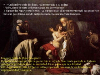 11 —«Un hombre tenía dos hijos.  12 El menor dijo a su padre:  “Padre, dame la parte de herencia que me corresponde.”  Y el padre les repartió sus bienes.  13 A lo pocos días, el hijo menor recogió sus cosas y se fue a un país lejano, donde malgastó sus bienes en una vida licenciosa.   Jesús nos habla de Dios como padre. Un padre muy especial. Tolera que un hijo se vaya de casa, con la parte de su fortuna, en lugar de prohibírselo con su autoridad. Es un padre que deja libertad  a sus hijos, aunque parezca que no están preparados para usar de esa libertad con responsabilidad y madurez. 