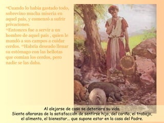 14 Cuando lo había gastado todo, sobrevino mucha miseria en aquel país, y comenzó a sufrir privaciones. 15 Entonces fue a servir a un hombre de aquel país , quien le mandó a sus campos a cuidar cerdos.  16 Habría deseado llenar su estómago con las bellotas que comían los cerdos, pero nadie se las daba.  Al alejarse de casa se deteriora su vida. Siente añoranza de la satisfacción de sentirse hijo, del cariño, el trabajo,  el alimento, el bienestar... que supone estar en la casa del Padre.  