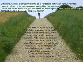 17 Entonces recapacitó y dijo:  “¡Cuántos jornaleros de mi padre tienen pan en abundancia, y yo estoy aquí muriéndome de hambre!.  18 Me pondré en camino, volveré a casa de mi padre y le diré: Padre, pequé contra el Cielo y contra ti.;  19 ya no merezco ser llamado hijo tuyo; trátame como a uno de tus jornaleros.”    20 Se puso en camino  y volvió a la casa de su padre.  El hambre, más que el arrepentimiento, es la verdadera motivación para su regreso. Hambre física y hambre de recuperar su dignidad y su identidad. Conoce a su padre y sabe que, por mucho que se haya alejado  de  casa, nunca   podrá llegar  tan lejos que no le alcance su acogida y su amor.  