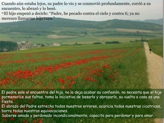 Cuando aún estaba lejos, su padre lo vio y se conmovió profundamente, corrió a su encuentro, lo abrazó y lo besó.  21 El hijo empezó a decirle: “Padre, he pecado contra el cielo y contra ti; ya no merezco llamarme hijo tuyo.” El padre sale al encuentro del hijo, no lo deja acabar su confesión, no necesita que el hijo pormenorice sus faltas, toma la iniciativa de besarlo y abrazarlo, su vuelta a casa es una fiesta. El abrazo del Padre estrecha todos nuestros errores, acaricia todas nuestras cicatrices, borra todas nuestras equivocaciones. Saberse amado y perdonado incondicionalmente, capacita para perdonar y para amar. 