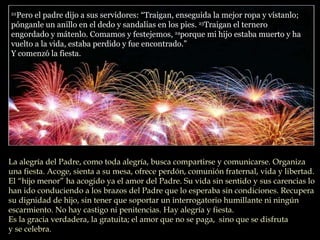 22 Pero el padre dijo a sus servidores: “Traigan, enseguida la mejor ropa y vístanlo; pónganle un anillo en el dedo y sandalias en los pies.  23 Traigan el ternero engordado y mátenlo. Comamos y festejemos,  24 porque mi hijo estaba muerto y ha vuelto a la vida, estaba perdido y fue encontrado.”  Y comenzó la fiesta.  La alegría del Padre, como toda alegría, busca compartirse y comunicarse. Organiza una fiesta. Acoge, sienta a su mesa, ofrece perdón, comunión fraternal, vida y libertad.  El “hijo menor” ha acogido ya el amor del Padre. Su vida sin sentido y sus carencias lo han ido conduciendo a los brazos del Padre que lo esperaba sin condiciones. Recupera su dignidad de hijo, sin tener que soportar un interrogatorio humillante ni ningún escarmiento. No hay castigo ni penitencias. Hay alegría y fiesta. Es la gracia verdadera, la gratuita; el amor que no se paga,  sino que se disfruta  y se celebra. 