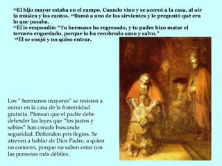 25 El hijo mayor estaba en el campo. Cuando vino y se acercó a la casa, al oír la música y los cantos,  26 llamó a uno de los sirvientes y le preguntó qué era lo que pasaba.  27 Él le respondió: “Tu hermano ha regresado, y tu padre hizo matar el ternero engordado, porque lo ha recobrado sano y salvo.”    28 Él se enojó y no quiso entrar.  Los “ hermanos mayores” se resisten a entrar en la casa de la fraternidad gratuita. Piensan que el padre debe defender las leyes que “los justos y sabios” han creado buscando seguridad. Defienden privilegios. Se atreven a hablar de Dios Padre, a quien no conocen, porque no saben estar con las personas más débiles.  