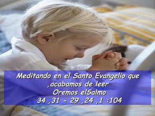 Meditando en el Santo Evangelio que acabamos de leer, Oremos el  Salmo 104: 1, 24, 29 - 31, 34  