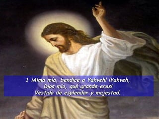 ¡Alma mía, bendice a Yahveh! ¡Yahveh,  Dios mío, qué grande eres!  Vestido de esplendor y majestad,  
