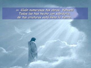 24  ¡Cuán numerosas tus obras, Yahveh!  Todas las has hecho con sabiduría,  de tus criaturas está llena la tierra.  
