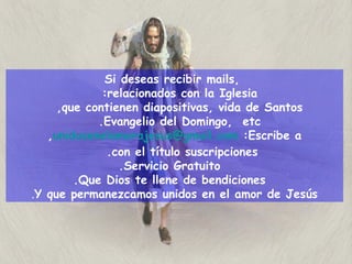 Si deseas recibir mails,  relacionados con la Iglesia:  que contienen diapositivas, vida de Santos,  Evangelio del Domingo,  etc.  Escribe a:   [email_address] ,  con el título suscripciones.  Servicio Gratuito. Que Dios te llene de bendiciones. Y que permanezcamos unidos en el amor de Jesús . 