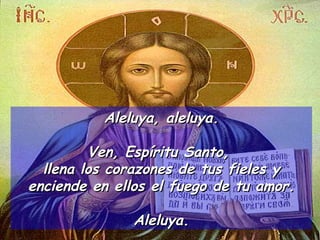 Aleluya, aleluya. Ven, Espíritu Santo,  llena los corazones de tus fieles y enciende en ellos el fuego de tu amor. Aleluya. 