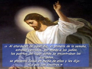 19  Al atardecer de aquel día, el primero de la semana, estando cerradas, por miedo a los judíos,  las puertas del lugar donde se encontraban los discípulos,  se presentó Jesús en medio de ellos y les dijo:  «La paz con vosotros.»  