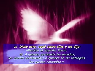 22  Dicho esto, sopló sobre ellos y les dijo:  «Recibid el Espíritu Santo.  23  A quienes perdonéis los pecados,  les quedan perdonados; a quienes se los retengáis,  les quedan retenidos.»  