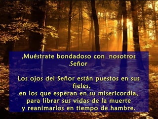 ,Muéstrate bondadoso con nosotros
               .Señor

Los ojos del Señor están puestos en sus
                   fieles,
en los que esperan en su misericordia,
   para librar sus vidas de la muerte
 y reanimarlos en tiempo de hambre.
 