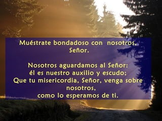 Muéstrate bondadoso con nosotros,
               Señor.

    Nosotros aguardamos al Señor:
    él es nuestro auxilio y escudo;
Que tu misericordia, Señor, venga sobre
                nosotros,
       como lo esperamos de ti.
 
