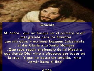 :Oración

Mi Señor, que no busque ser el primero ni el “
        , más grande para los hombres
que mis obras y acciones busquen únicamente
      . el dar Gloria a tu Santo Nombre
 , Que sepa seguir el ejemplo de mi Maestro
que siendo Dios vino a ofrecerse por todos en
  la cruz. Y que no buscó ser servido, sino
             ”.servir hasta el final
 