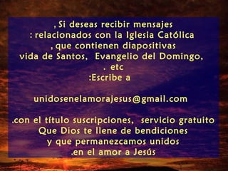 , Si deseas recibir mensajes
   : relacionados con la Iglesia Católica
         , que contienen diapositivas
 vida de Santos, Evangelio del Domingo,
                       . etc
                   :Escribe a

     unidosenelamorajesus@gmail.com

.con el título suscripciones, servicio gratuito
      Que Dios te llene de bendiciones
         y que permanezcamos unidos
              .en el amor a Jesús
 