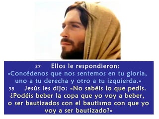 37     Ellos le respondieron:
«Concédenos que nos sentemos en tu gloria,
   uno a tu derecha y otro a tu izquierda.»
38    Jesús les dijo: «No sabéis lo que pedís.
 ¿Podéis beber la copa que yo voy a beber,
o ser bautizados con el bautismo con que yo
             voy a ser bautizado?»
 