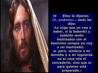 39     Ellos le dijeron:
«Sí, podemos.» Jesús les
           dijo:
  «La copa que yo voy a
  beber, sí la beberéis y
      también seréis
    bautizados con el
bautismo conque yo voy
    a ser bautizado;
  40 pero, sentarse a mi
derecha o a mi izquierda
     no es cosa mía el
 concederlo, sino que es
     para quienes está
       preparado.»
 
