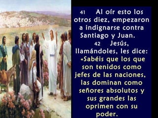 41      Al oír esto los
otros diez, empezaron
  a indignarse contra
  Santiago y Juan.
        42   Jesús,
llamándoles, les dice:
   «Sabéis que los que
    son tenidos como
jefes de las naciones,
   las dominan como
  señores absolutos y
      sus grandes las
     oprimen con su
         poder.
 