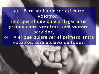 43     Pero no ha de ser así entre
                 vosotros,
    sino que el que quiera llegar a ser
   grande entre vosotros, será vuestro
               servidor,
44    y el que quiera ser el primero entre
     vosotros, será esclavo de todos,
 