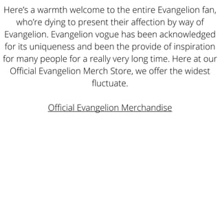 Here’s a warmth welcome to the entire Evangelion fan,
who’re dying to present their affection by way of
Evangelion. Evangelion vogue has been acknowledged
for its uniqueness and been the provide of inspiration
for many people for a really very long time. Here at our
Official Evangelion Merch Store, we offer the widest
fluctuate.
Official Evangelion Merchandise
 