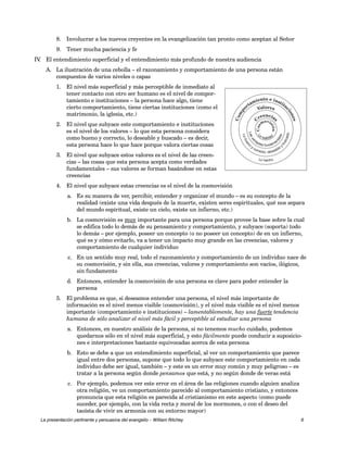 8. Involucrar a los nuevos creyentes en la evangelización tan pronto como aceptan al Señor 
9. Tener mucha paciencia y fe 
IV. El entendimiento superficial y el entendimiento más profundo de nuestra audiencia 
A. La ilustración de una cebolla – el razonamiento y comportamiento de una persona están 
Comportamiento e instituciones 
Valores 
Creencias 
Cosmovisión 
Cosmovisión01 B&W 
compuestos de varios niveles o capas 
1. El nivel más superficial y más perceptible de inmediato al 
tener contacto con otro ser humano es el nivel de compor-tamiento 
e instituciones – la persona hace algo, tiene 
cierto comportamiento, tiene ciertas instituciones (como el 
matrimonio, la iglesia, etc.) 
2. El nivel que subyace este comportamiento e instituciones 
es el nivel de los valores – lo que esta persona considera 
como bueno y correcto, lo deseable y buscado – es decir, 
esta persona hace lo que hace porque valora ciertas cosas 
3. El nivel que subyace estos valores es el nivel de las creen-cias 
– las cosas que esta persona acepta como verdades 
fundamentales – sus valores se forman basándose en estas 
creencias 
4. El nivel que subyace estas creencias es el nivel de la cosmovisión 
Las verdades fundamentales 
Lo La realidad 
bueno buscado 
y y correctodeseable , Lo hecho 
a. Es su manera de ver, percibir, entender y organizar el mundo – es su concepto de la 
realidad (existe una vida después de la muerte, existen seres espirituales, qué nos separa 
del mundo espiritual, existe un cielo, existe un infierno, etc.) 
b. La cosmovisión es muy importante para una persona porque provee la base sobre la cual 
se edifica todo lo demás de su pensamiento y comportamiento, y subyace (soporta) todo 
lo demás – por ejemplo, poseer un concepto (o no poseer un concepto) de en un infierno, 
qué es y cómo evitarlo, va a tener un impacto muy grande en las creencias, valores y 
comportamiento de cualquier individuo 
c. En un sentido muy real, todo el razonamiento y comportamiento de un individuo nace de 
su cosmovisión, y sin ella, sus creencias, valores y comportamiento son vacíos, ilógicos, 
sin fundamento 
d. Entonces, entender la cosmovisión de una persona es clave para poder entender la 
persona 
5. El problema es que, si deseamos entender una persona, el nivel más importante de 
información es el nivel menos visible (cosmovisión), y el nivel más visible es el nivel menos 
importante (comportamiento e instituciones) – lamentablemente, hay una fuerte tendencia 
humana de sólo analizar el nivel más fácil y perceptible al estudiar una persona 
a. Entonces, en nuestro análisis de la persona, si no tenemos mucho cuidado, podemos 
quedarnos sólo en el nivel más superficial, y esto fácilmente puede conducir a suposicio-nes 
e interpretaciones bastante equivocadas acerca de esta persona 
b. Esto se debe a que un entendimiento superficial, al ver un comportamiento que parece 
igual entre dos personas, supone que todo lo que subyace este comportamiento en cada 
individuo debe ser igual, también – y este es un error muy común y muy peligroso – es 
tratar a la persona según donde pensamos que está, y no según donde de veras está 
c. Por ejemplo, podemos ver este error en el área de las religiones cuando alguien analiza 
otra religión, ve un comportamiento parecido al comportamiento cristiano, y entonces 
pronuncia que esta religión es parecida al cristianismo en este aspecto (como puede 
suceder, por ejemplo, con la vida recta y moral de los mormones, o con el deseo del 
taoísta de vivir en armonía con su entorno mayor) 
La presentación pertinente y persuasiva del evangelio – William Ritchey 6 
 