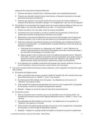 choque de dos cosmovisiones bastante diferentes 
1. Tenemos que darnos cuenta de esto, si deseamos lograr una evangelización genuina 
2. Tenemos que entender ambas de estas cosmovisiones, si deseamos comunicar un mensaje 
pertinente, persuasiva y productiva 
3. Tenemos que apuntar a una transformación de la cosmovisión de nuestra audiencia, si 
deseamos fruto genuino y duradero (ejemplo – la “evangelización” que vino con la conquista) 
D. Para facilitar la comunicación del evangelio dentro de nuestra audiencia debemos (hasta que sea 
posible) llegar a ser como ellos, identificarnos con ellos – 1ª a los Corintios 9:20–23 
1. Pensar como ellos, vivir como ellos, sentir las mismas necesidades 
2. Así podemos de veras entender su mundo y entender cómo presentarle a Cristo de una 
manera que comunica su pertinencia y relevancia a este mundo 
3. Básicamente, aquí estamos hablando de una encarnación del mensajero entre la gente que 
deseamos alcanzar (y ¿no es esto lo que hizo Jesús con su encarnación entre nosotros?) 
4. Todo buen misionero transcultural ministra con esta filosofía, pero no debemos limitarlo a 
misioneros transculturales – es verdad también (en grados diferentes) entre todo grupo que 
deseamos evangelizar 
a. Todo grupo de no creyentes va a representar una “cebolla” o “torre” diferente a la 
nuestra, y para presentar la encarnación del evangelio entre ellos, tenemos que llegar a 
ser como ellos (sin participar en su pecado, claro) 
b. Algunos grupos (como los niños que crecen en la iglesia) presentarán menos “distancia” 
entre ellos y nosotros, donde la encarnación será casi automática; otros grupos (como un 
ministerio entre los sordos) presentarán mucho más “distancia” que superar, y donde 
debemos prestar mucha más atención y esforzarnos en logar una encarnación 
5. Si no logramos una verdadera encarnación del mensaje entre nuestra audiencia, limitamos 
casi de inmediato, y hasta severamente, nuestro alcance entre este grupo 
V. Los cuatro contextos donde encontramos nuestra audiencia, y cómo responder correctamente según 
cada contexto 
A. El contexto de la iglesia misma 
1. Este es el contexto más cercano a nosotros, donde los miembros de este contexto tienen muy 
pocas diferencias entre su “cebolla” y “torre” y las nuestras 
2. Es relativamente fácil trabajar entre este grupo – las adaptaciones son menores y la 
“distancia” que superar es poca 
3. Todo miembro de la iglesia puede participar directamente en la evangelización y discipulado 
de este grupo (a veces con un poquito de capacitación especial) 
4. Ejemplo – trabajar en una de las clases de niños de la escuela dominical 
B. El contexto cercano 
1. Este es el contexto cerca a nosotros, pero no tan inmediato como el contexto arriba – los 
miembros del contexto cercano tienen algunas diferencias entre su “cebolla” y “torre” y las 
nuestras 
2. Es moderadamente fácil trabajar con este grupo – las adaptaciones no son grandes y la 
“distancia” que superar no es mucha 
3. Todo miembro de la iglesia puede participar directamente en la evangelización y discipulado 
de este grupo (a veces con algo de capacitación especial) 
4. Ejemplos – trabajar en un grupo celular de la iglesia; ir de puerta en puerta evangelizando 
La presentación pertinente y persuasiva del evangelio – William Ritchey 8 
 