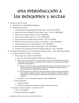 Una introducción a 
Las religiones y sectas 
I. La gente de nuestro mundo 
A. Población total – 6.804.000.000 de habitantes 
B. Distribución continental 
1. Asia Meridional (desde Afganistán hasta Indonesia) – 32,0% ó 2.178.000.000 
2. Asia Oriental (China, Mongolia, Taiwán, Japón, Coreas) – 23,5% ó 1.596.000.000 
3. África (al sur del desierto Sahara) – 11,2% ó 764.000.000 
4. América Latina (México hacia el sur) – 8,8% ó 595.000.000 
5. Europa (incluyendo la antigua Europa oriental) – 7,6% ó 517.000.000 
6. Medio Oriente (incluyendo la porción del norte de África) – 7,4% ó 500.000.000 
7. América del Norte (todo al norte de México) – 4,9% ó 332.000.000 
8. Eurasia (principalmente la vieja Unión Soviética) – 4,2% ó 287.000.000 
9. Oceanía (las islas principales del Océano Pacífico meridional) – 0,5% ó 34.000.000 
II. Sus religiones principales (con sus sectas comunes en América Latina) – según orden de popularidad 
A. Cristianos (religión monoteísta – un solo Dios) 
1. De todo tipo y secta – 32,6% ó 2.215.000.000 
a. Hay una concentración geográfica amplia pero restringida a la vez 
b. Hay un sector no alcanzado – la “ventana 10/40” (una ventana cuya dimensión vertical 
es desde 10° a 40° al norte de la línea divisora del ecuador, y cuya dimensión horizontal 
es desde África hasta Japón) 
(1) Sesenta y seis de los países más necesitados del mundo se encuentran dentro de o al 
lado de esta ventana, representando el 64,4% de la población total del mundo (o 
aproximadamente 4.382.000.000 de habitantes) 
(2) En estos países viven el 99% de todos los hinduistas, el 99% de todos los seguidores 
de las religiones folclóricas chinas, el 98% de todos los budistas, el 89% de todos los 
musulmanes, el 76% de todos los secularistas o humanistas, y el 12% de todos los 
cristianos 
c. Evangélicos – 8,3% de la población total del mundo ó 565.000.000 
2. Sectas importantes 
a. Testigos de Jehová 
b. Mormones (la Iglesia de Jesucristo de los Santos de los Últimos Días) 
B. Islamismo (religión monoteísta – un solo Dios “Alá”) 
1. 22,3% ó 1.518.000.000 
2. Hay una concentración geográfica 
La presentación pertinente y persuasiva del evangelio – William Ritchey 10 
 
