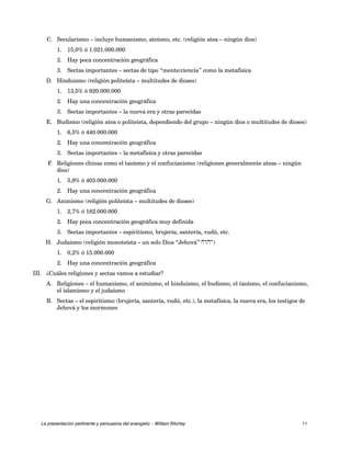 C. Secularismo – incluye humanismo, ateísmo, etc. (religión atea – ningún dios) 
1. 15,0% ó 1.021.000.000 
2. Hay poca concentración geográfica 
3. Sectas importantes – sectas de tipo “mente/ciencia” como la metafísica 
D. Hinduismo (religión politeísta – multitudes de dioses) 
1. 13,5% ó 920.000.000 
2. Hay una concentración geográfica 
3. Sectas importantes – la nueva era y otras parecidas 
E. Budismo (religión atea o politeísta, dependiendo del grupo – ningún dios o multitudes de dioses) 
1. 6,5% ó 440.000.000 
2. Hay una concentración geográfica 
3. Sectas importantes – la metafísica y otras parecidas 
F. Religiones chinas como el taoísmo y el confucianismo (religiones generalmente ateas – ningún 
dios) 
1. 5,9% ó 403.000.000 
2. Hay una concentración geográfica 
G. Animismo (religión politeísta – multitudes de dioses) 
1. 2,7% ó 182.000.000 
2. Hay poca concentración geográfica muy definida 
3. Sectas importantes – espiritismo, brujería, santería, vudú, etc. 
H. Judaísmo (religión monoteísta – un solo Dios “Jehová” hwhy) 
1. 0,2% ó 15.000.000 
2. Hay una concentración geográfica 
III. ¿Cuáles religiones y sectas vamos a estudiar? 
A. Religiones – el humanismo, el animismo, el hinduismo, el budismo, el taoísmo, el confucianismo, 
el islamismo y el judaísmo 
B. Sectas – el espiritismo (brujería, santería, vudú, etc.), la metafísica, la nueva era, los testigos de 
Jehová y los mormones 
La presentación pertinente y persuasiva del evangelio – William Ritchey 11 
 
