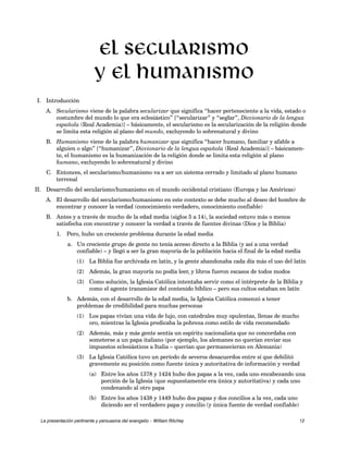 I. Introducción 
El secularismo 
y el humanismo 
A. Secularismo viene de la palabra secularizar que significa “hacer perteneciente a la vida, estado o 
costumbre del mundo lo que era eclesiástico” [“secularizar” y “seglar”, Diccionario de la lengua 
española (Real Academia)] – básicamente, el secularismo es la secularización de la religión donde 
se limita esta religión al plano del mundo, excluyendo lo sobrenatural y divino 
B. Humanismo viene de la palabra humanizar que significa “hacer humano, familiar y afable a 
alguien o algo” [“humanizar”, Diccionario de la lengua española (Real Academia)] – básicamen-te, 
el humanismo es la humanización de la religión donde se limita esta religión al plano 
humano, excluyendo lo sobrenatural y divino 
C. Entonces, el secularismo/humanismo va a ser un sistema cerrado y limitado al plano humano 
terrenal 
II. Desarrollo del secularismo/humanismo en el mundo occidental cristiano (Europa y las Américas) 
A. El desarrollo del secularismo/humanismo en este contexto se debe mucho al deseo del hombre de 
encontrar y conocer la verdad (conocimiento verdadero, conocimiento confiable) 
B. Antes y a través de mucho de la edad media (siglos 5 a 14), la sociedad estuvo más o menos 
satisfecha con encontrar y conocer la verdad a través de fuentes divinas (Dios y la Biblia) 
1. Pero, hubo un creciente problema durante la edad media 
a. Un creciente grupo de gente no tenía acceso directo a la Biblia (y así a una verdad 
confiable) – y llegó a ser la gran mayoría de la población hacia el final de la edad media 
(1) La Biblia fue archivada en latín, y la gente abandonaba cada día más el uso del latín 
(2) Además, la gran mayoría no podía leer, y libros fueron escasos de todos modos 
(3) Como solución, la Iglesia Católica intentaba servir como el intérprete de la Biblia y 
como el agente transmisor del contenido bíblico – pero sus cultos estaban en latín 
b. Además, con el desarrollo de la edad media, la Iglesia Católica comenzó a tener 
problemas de credibilidad para muchas personas 
(1) Los papas vivían una vida de lujo, con catedrales muy opulentas, llenas de mucho 
oro, mientras la Iglesia predicaba la pobreza como estilo de vida recomendado 
(2) Además, más y más gente sentía un espíritu nacionalista que no concordaba con 
someterse a un papa italiano (por ejemplo, los alemanes no querían enviar sus 
impuestos eclesiásticos a Italia – querían que permanecieran en Alemania) 
(3) La Iglesia Católica tuvo un período de severos desacuerdos entre sí que debilitó 
gravemente su posición como fuente única y autoritativa de información y verdad 
(a) Entre los años 1378 y 1424 hubo dos papas a la vez, cada uno encabezando una 
porción de la Iglesia (que supuestamente era única y autoritativa) y cada uno 
condenando al otro papa 
(b) Entre los años 1438 y 1449 hubo dos papas y dos concilios a la vez, cada uno 
diciendo ser el verdadero papa y concilio (y única fuente de verdad confiable) 
La presentación pertinente y persuasiva del evangelio – William Ritchey 12 
 